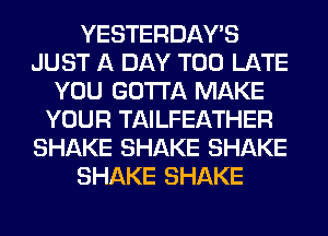 YESTERDAY'S
JUST A DAY TOO LATE
YOU GOTTA MAKE
YOUR TAILFEATHER
SHAKE SHAKE SHAKE
SHAKE SHAKE