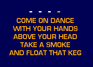 COME ON DANCE
UVITH YOUR HANDS
ABOVE YOUR HEAD

TAKE A SMOKE
AND FLOAT THAT KEG