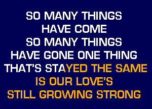 SO MANY THINGS
HAVE COME
SO MANY THINGS
HAVE GONE ONE THING
THAT'S STAYED THE SAME
IS OUR LOVE'S
STILL GROWING STRONG