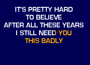 ITS PRETTY HARD
TO BELIEVE
AFTER ALL THESE YEARS
I STILL NEED YOU
THIS BADLY