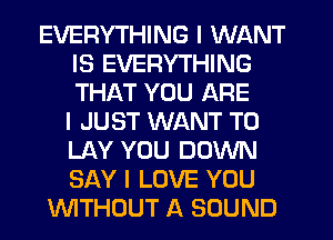EVERYTHING I WANT
IS EVERYTHING
THAT YOU ARE
I JUST WANT TO
LAY YOU DOWN
SAY I LOVE YOU

INITHCJUT A SOUND