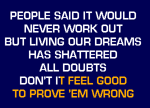 PEOPLE SAID IT WOULD
NEVER WORK OUT
BUT LIVING OUR DREAMS
HAS SHATI'ERED
ALL DOUBTS
DON'T IT FEEL GOOD
TO PROVE 'EM WRONG