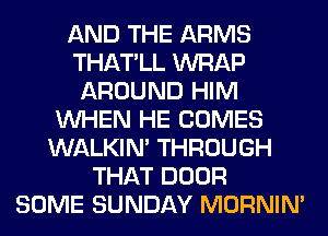 AND THE ARMS
THATLL WRAP
AROUND HIM
WHEN HE COMES
WALKIM THROUGH
THAT DOOR
SOME SUNDAY MORNIM