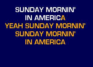 SUNDAY MORNIM
IN AMERICA
YEAH SUNDAY MORNIM
SUNDAY MORNIM
IN AMERICA