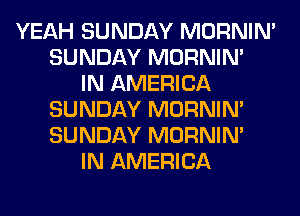 YEAH SUNDAY MORNIM
SUNDAY MORNIM
IN AMERICA
SUNDAY MORNIM
SUNDAY MORNIM
IN AMERICA