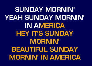 SUNDAY MORNIM
YEAH SUNDAY MORNIM
IN AMERICA
HEY ITS SUNDAY
MORNIM
BEAUTIFUL SUNDAY
MORNIM IN AMERICA