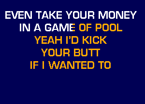 EVEN TAKE YOUR MONEY
IN A GAME OF POOL
YEAH I'D KICK
YOUR BUTI'

IF I WANTED TO