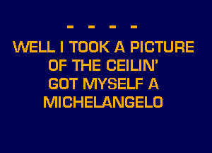 WELL I TOOK A PICTURE
OF THE CEILIN'
GOT MYSELF A
MICHELANGELO