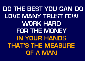DO THE BEST YOU CAN DO
LOVE MANY TRUST FEW
WORK HARD
FOR THE MONEY
IN YOUR HANDS
THAT'S THE MEASURE
OF A MAN