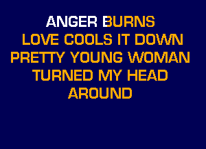ANGER BURNS
LOVE COOLS IT DOWN
PRETTY YOUNG WOMAN
TURNED MY HEAD
AROUND