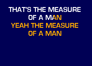 THAT'S THE MEASURE
OF A MAN
YEAH THE MEASURE
OF A MAN