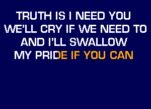 TRUTH IS I NEED YOU
WE'LL CRY IF WE NEED TO
AND I'LL SWALLOW
MY PRIDE IF YOU CAN