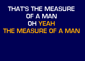 THAT'S THE MEASURE
OF A MAN
OH YEAH
THE MEASURE OF A MAN