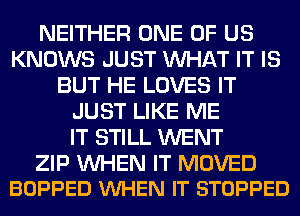 NEITHER ONE OF US
KNOWS JUST WHAT IT IS
BUT HE LOVES IT
JUST LIKE ME
IT STILL WENT

ZIP WHEN IT MOVED
BOPPED VUHEN IT STOPPED