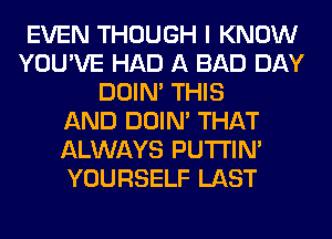 EVEN THOUGH I KNOW
YOU'VE HAD A BAD DAY
DOIN' THIS
AND DOIN' THAT
ALWAYS PUTI'IN'
YOURSELF LAST