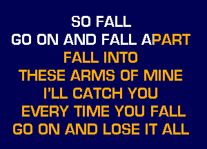 SO FALL
GO ON AND FALL APART
FALL INTO
THESE ARMS OF MINE
I'LL CATCH YOU
EVERY TIME YOU FALL
GO ON AND LOSE IT ALL