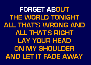 FORGET ABOUT
THE WORLD TONIGHT
ALL THAT'S WRONG AND
ALL THAT'S RIGHT
LAY YOUR HEAD
ON MY SHOULDER
AND LET IT FADE AWAY