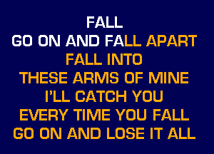 FALL
GO ON AND FALL APART
FALL INTO
THESE ARMS OF MINE
I'LL CATCH YOU
EVERY TIME YOU FALL
GO ON AND LOSE IT ALL