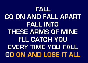 FALL
GO ON AND FALL APART
FALL INTO
THESE ARMS OF MINE
I'LL CATCH YOU
EVERY TIME YOU FALL
GO ON AND LOSE IT ALL