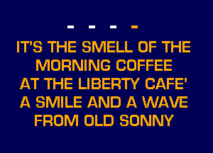 ITS THE SMELL OF THE
MORNING COFFEE
AT THE LIBERTY CAFE'
A SMILE AND A WAVE
FROM OLD SONNY