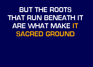 BUT THE ROOTS
THAT RUN BENEATH IT
ARE WHAT MAKE IT
SACRED GROUND