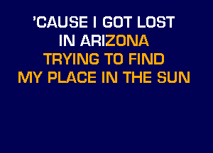 'CAUSE I GOT LOST
IN ARIZONA
TRYING TO FIND

MY PLACE IN THE SUN
