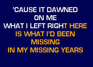 'CAUSE IT DAWNED
ON ME
WHAT I LEFT RIGHT HERE
IS WHAT I'D BEEN
MISSING
IN MY MISSING YEARS