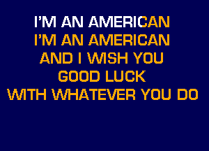 I'M AN AMERICAN
I'M AN AMERICAN
AND I WISH YOU
GOOD LUCK
WITH WHATEVER YOU DO