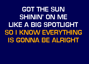 GOT THE SUN
SHINIM ON ME
LIKE A BIG SPOTLIGHT
SO I KNOW EVERYTHING
IS GONNA BE ALRIGHT