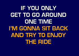 IF YOU ONLY
GET TO GO AROUND
ONE TIME
I'M GONNA SIT BACK
AND TRY TO ENJOY
THE RIDE