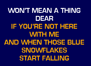 WON'T MEAN A THING
DEAR
IF YOU'RE NOT HERE
WITH ME
AND WHEN THOSE BLUE
SNOWFLAKES
START FALLING