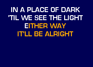 IN A PLACE OF DARK
'TIL WE SEE THE LIGHT
EITHER WAY
IT'LL BE ALRIGHT