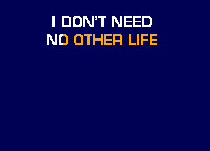 I DON'T NEED
NO OTHER LIFE