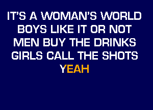 ITS A WOMAN'S WORLD
BOYS LIKE IT OR NOT
MEN BUY THE DRINKS
GIRLS CALL THE SHOTS
YEAH