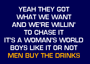 YEAH THEY GOT
WHAT WE WANT
AND WERE VVILLIN'
T0 CHASE IT
ITS A WOMAN'S WORLD
BOYS LIKE IT OR NOT
MEN BUY THE DRINKS