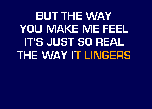 BUT THE WAY
YOU MAKE ME FEEL
IT'S JUST 30 REAL
THE WAY IT LINGERS