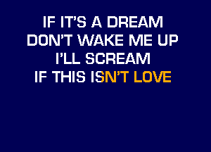 IF ITS A DREAM
DON'T WAKE ME UP
I'LL SCREAM
IF THIS ISMT LOVE