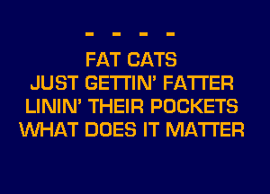 FAT CATS
JUST GETI'IM FA'I'I'ER
LINIM THEIR POCKETS
WHAT DOES IT MATTER