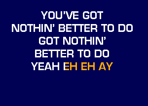 YOU'VE GOT
NOTHIN' BETTER TO DO
GOT NOTHIN'
BETTER TO DO
YEAH EH EH AY