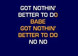 GOT NOTHIN'
BETTER TO DO
BABE

GOT NOTHIN'
BETTER TO DO
N0 N0