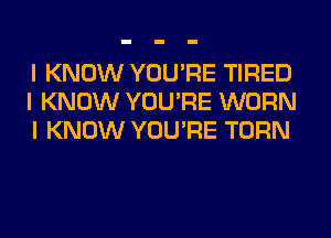 I KNOW YOU'RE TIRED
I KNOW YOU'RE WORN
I KNOW YOU'RE TURN