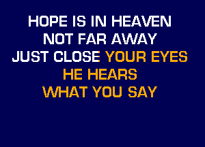 HOPE IS IN HEAVEN
NOT FAR AWAY
JUST CLOSE YOUR EYES
HE HEARS
WHAT YOU SAY