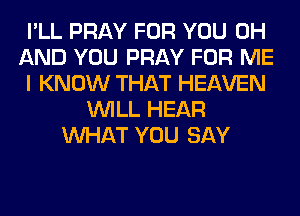 I'LL PRAY FOR YOU 0H
AND YOU PRAY FOR ME
I KNOW THAT HEAVEN
WILL HEAR
WHAT YOU SAY