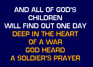 AND ALL OF GOD'S
CHILDREN
WILL FIND OUT ONE DAY
DEEP IN THE HEART
OF A WAR
GOD HEARD
A SOLDIER'S PRAYER