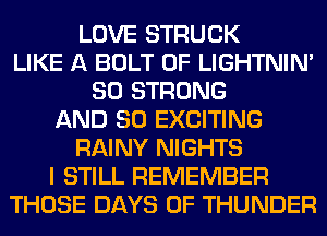 LOVE STRUCK
LIKE A BOLT 0F LIGHTNIN'
SO STRONG
AND SO EXCITING
RAINY NIGHTS
I STILL REMEMBER
THOSE DAYS OF THUNDER