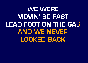 WE WERE
MOVIM SO FAST
LEAD FOOT ON THE GAS
AND WE NEVER
LOOKED BACK