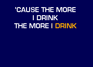 'CAUSE THE MORE
I DRINK
THE MORE I DRINK