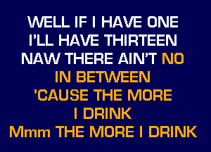 WELL IF I HAVE ONE
I'LL HAVE THIRTEEN
NAW THERE AIN'T N0
IN BETWEEN
'CAUSE THE MORE
I DRINK
Mmm THE MORE I DRINK