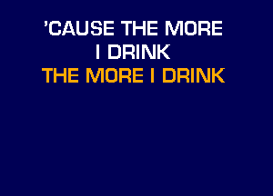 'CAUSE THE MORE
I DRINK
THE MORE I DRINK