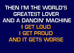 THEN I'M THE WORLD'S
GREATEST LOVER
AND A DANCIN' MACHINE
I GET LOUD
I GET PROUD
AND IT GETS WORSE